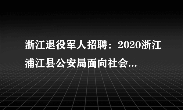 浙江退役军人招聘：2020浙江浦江县公安局面向社会招聘警务辅助人员公告（退役军人优先录取）