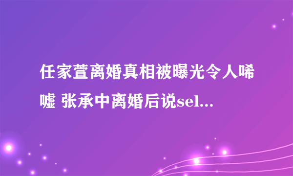 任家萱离婚真相被曝光令人唏嘘 张承中离婚后说selina恶心为什么