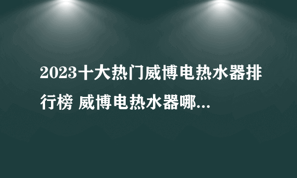 2023十大热门威博电热水器排行榜 威博电热水器哪款好【TOP榜】