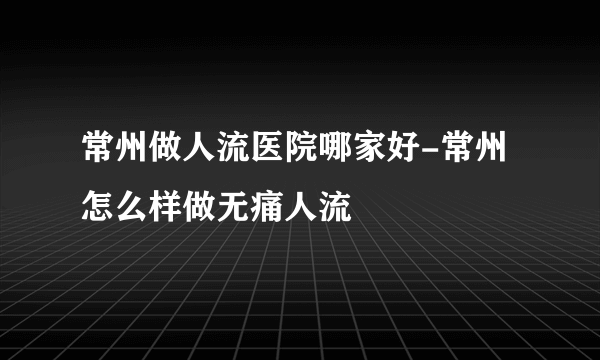 常州做人流医院哪家好-常州怎么样做无痛人流