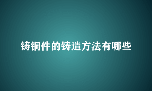 铸铜件的铸造方法有哪些