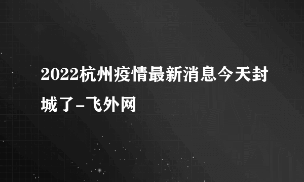 2022杭州疫情最新消息今天封城了-飞外网