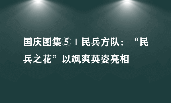 国庆图集⑤｜民兵方队：“民兵之花”以飒爽英姿亮相