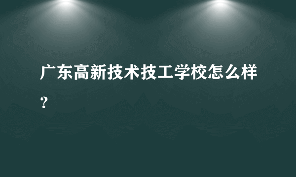 广东高新技术技工学校怎么样？