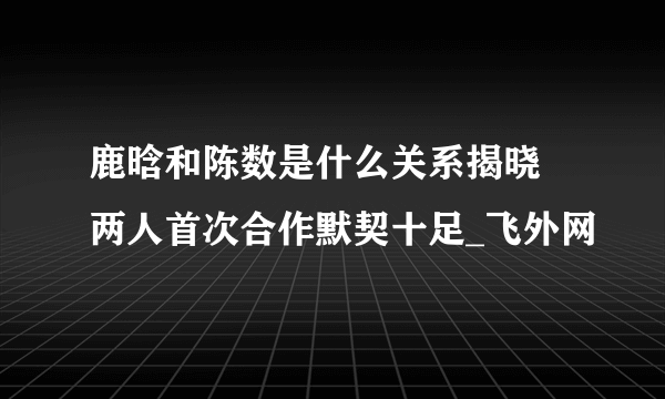 鹿晗和陈数是什么关系揭晓 两人首次合作默契十足_飞外网