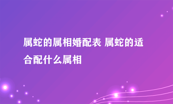 属蛇的属相婚配表 属蛇的适合配什么属相