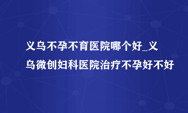 义乌不孕不育医院哪个好_义乌微创妇科医院治疗不孕好不好