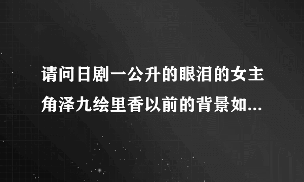 请问日剧一公升的眼泪的女主角泽九绘里香以前的背景如何？大神们帮帮忙