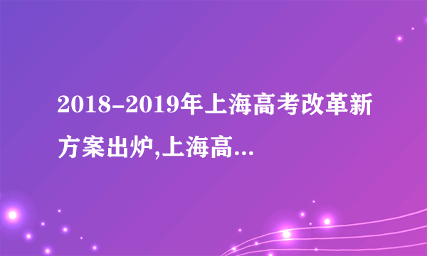 2018-2019年上海高考改革新方案出炉,上海高考改革方案今正式颁布