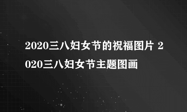 2020三八妇女节的祝福图片 2020三八妇女节主题图画