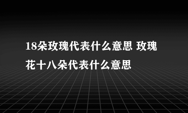 18朵玫瑰代表什么意思 玫瑰花十八朵代表什么意思