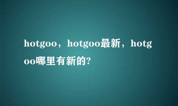 hotgoo，hotgoo最新，hotgoo哪里有新的?