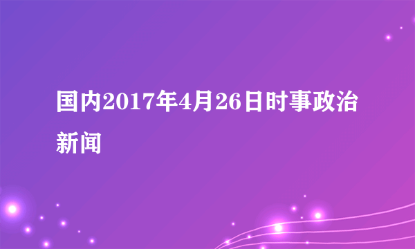 国内2017年4月26日时事政治新闻