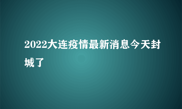 2022大连疫情最新消息今天封城了