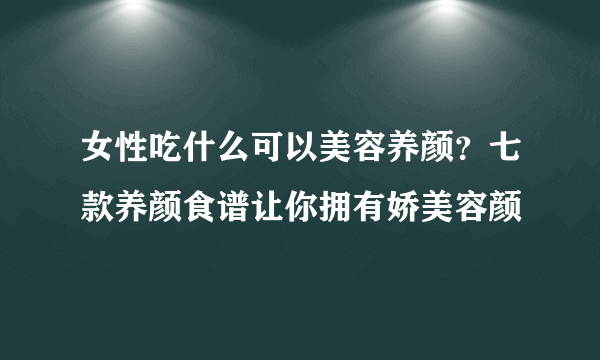 女性吃什么可以美容养颜？七款养颜食谱让你拥有娇美容颜