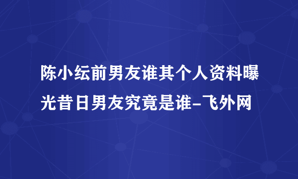 陈小纭前男友谁其个人资料曝光昔日男友究竟是谁-飞外网