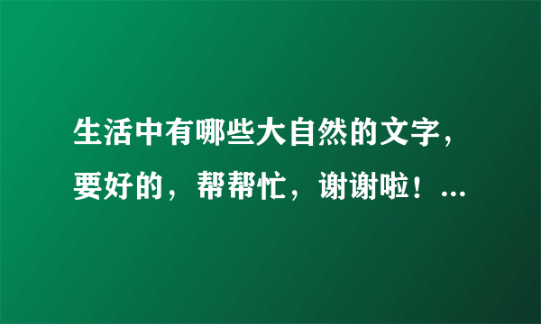 生活中有哪些大自然的文字，要好的，帮帮忙，谢谢啦！！！！！！！！！！！！！！！！！！！！！！！！！