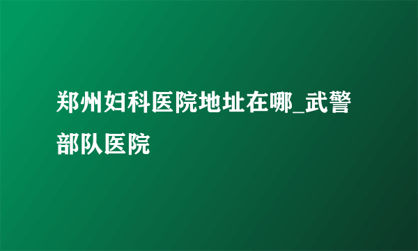 郑州妇科医院地址在哪_武警部队医院