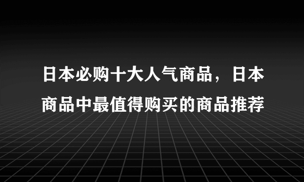 日本必购十大人气商品，日本商品中最值得购买的商品推荐