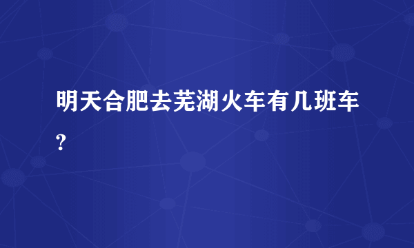 明天合肥去芜湖火车有几班车?