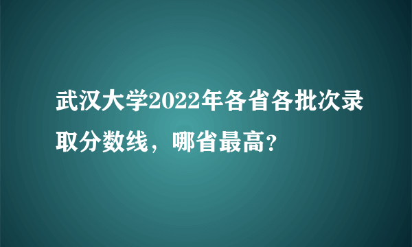 武汉大学2022年各省各批次录取分数线，哪省最高？