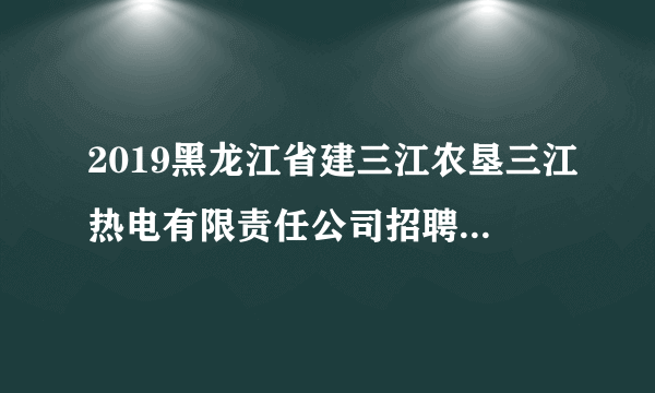 2019黑龙江省建三江农垦三江热电有限责任公司招聘12人公告