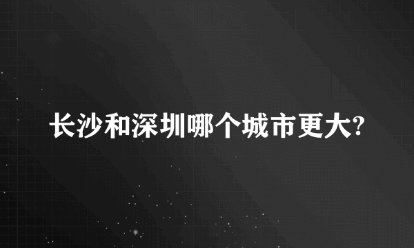 长沙和深圳哪个城市更大?