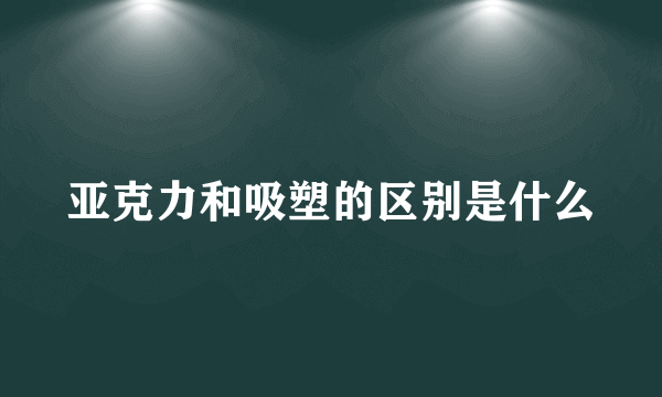 亚克力和吸塑的区别是什么