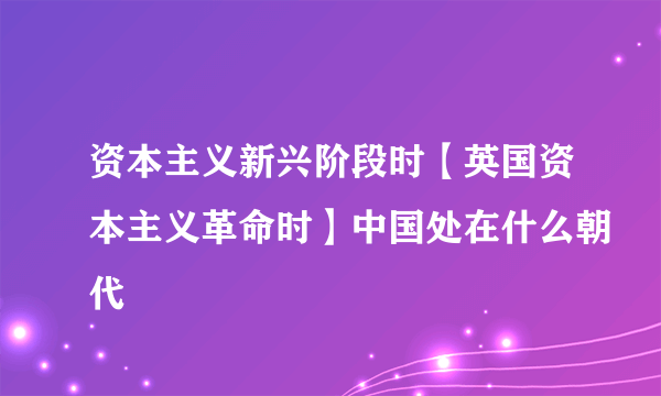 资本主义新兴阶段时【英国资本主义革命时】中国处在什么朝代