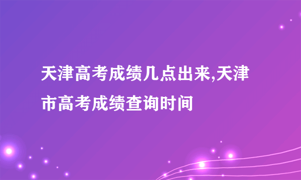 天津高考成绩几点出来,天津市高考成绩查询时间