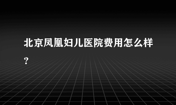 北京凤凰妇儿医院费用怎么样？