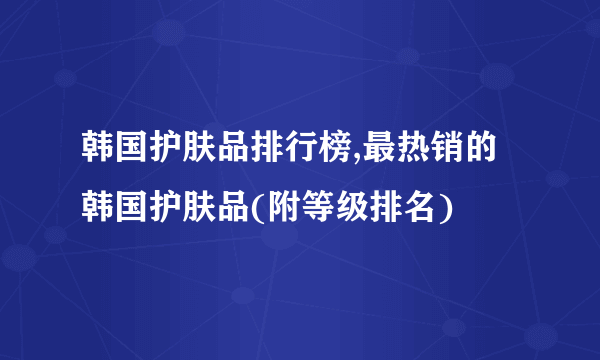 韩国护肤品排行榜,最热销的韩国护肤品(附等级排名)