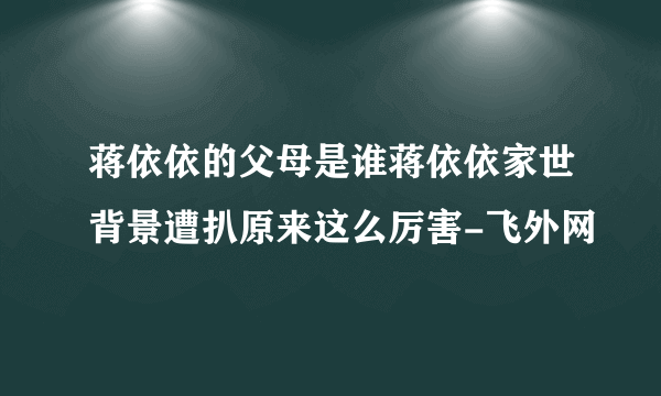 蒋依依的父母是谁蒋依依家世背景遭扒原来这么厉害-飞外网