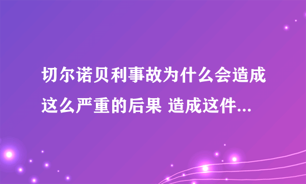 切尔诺贝利事故为什么会造成这么严重的后果 造成这件事的原因和什么有关