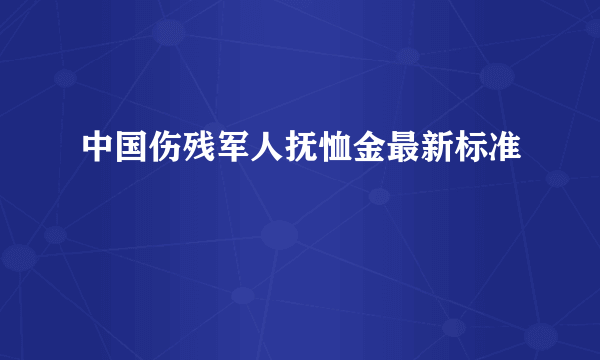 中国伤残军人抚恤金最新标准