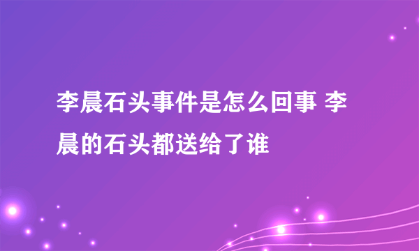 李晨石头事件是怎么回事 李晨的石头都送给了谁