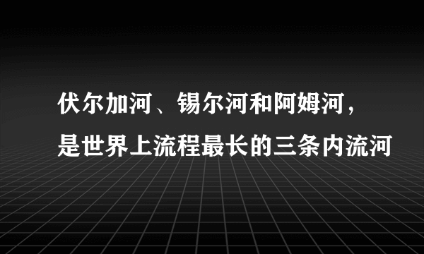 伏尔加河、锡尔河和阿姆河，是世界上流程最长的三条内流河