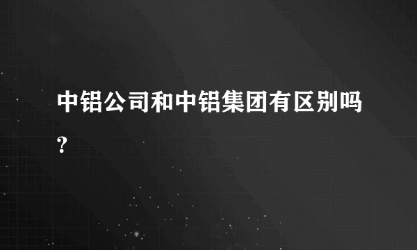 中铝公司和中铝集团有区别吗？