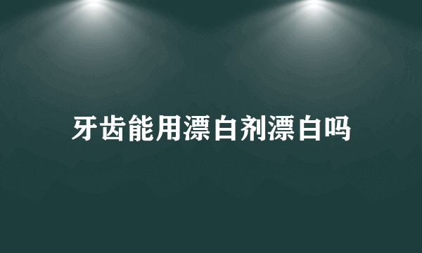 牙齿能用漂白剂漂白吗