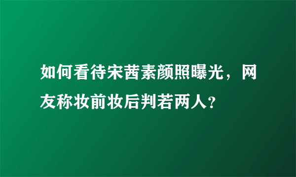 如何看待宋茜素颜照曝光，网友称妆前妆后判若两人？