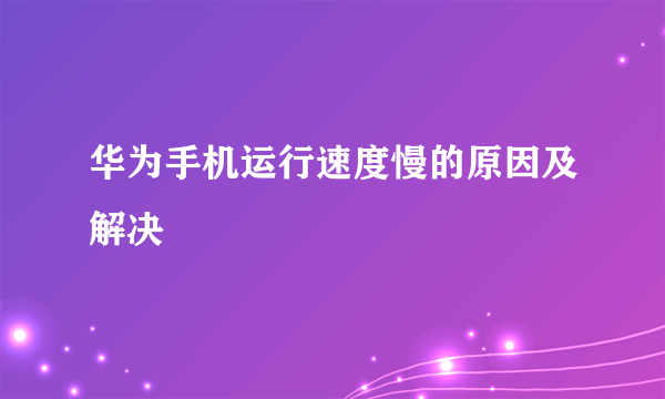 华为手机运行速度慢的原因及解决