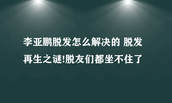 李亚鹏脱发怎么解决的 脱发再生之谜!脱友们都坐不住了