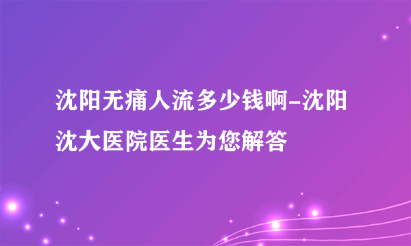 沈阳无痛人流多少钱啊-沈阳沈大医院医生为您解答