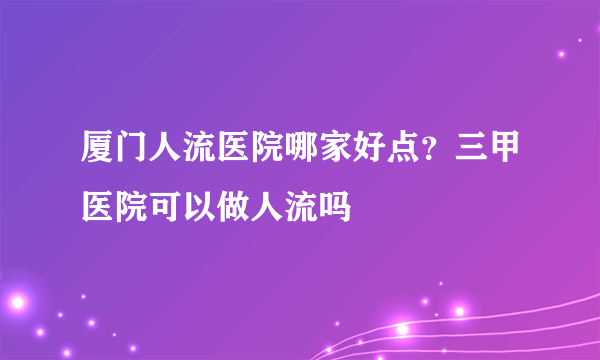 厦门人流医院哪家好点？三甲医院可以做人流吗