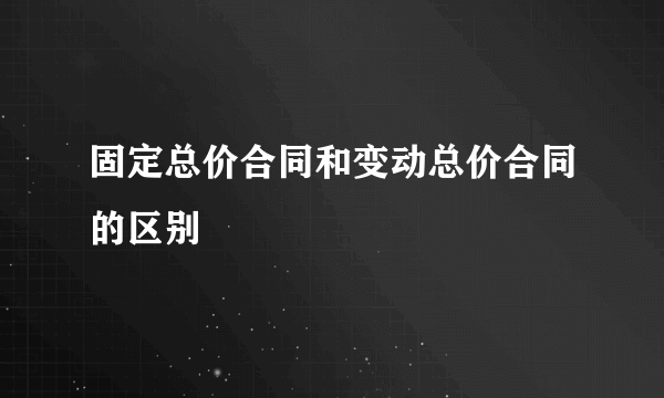 固定总价合同和变动总价合同的区别