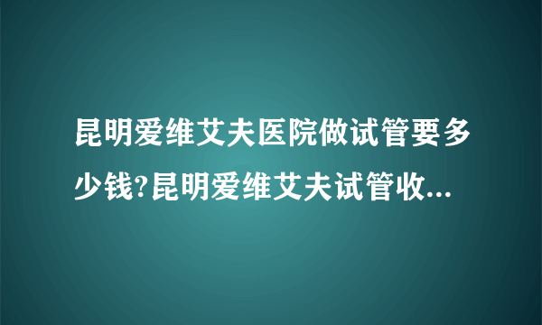 昆明爱维艾夫医院做试管要多少钱?昆明爱维艾夫试管收费是多少?