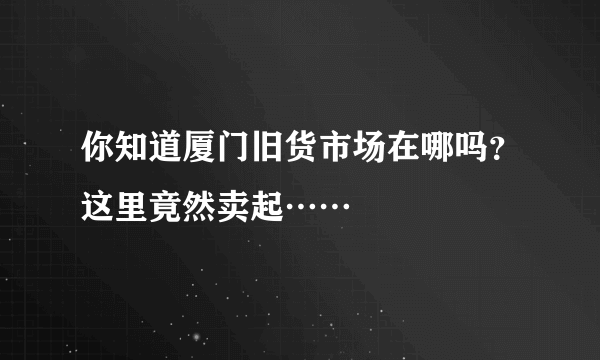 你知道厦门旧货市场在哪吗？这里竟然卖起……