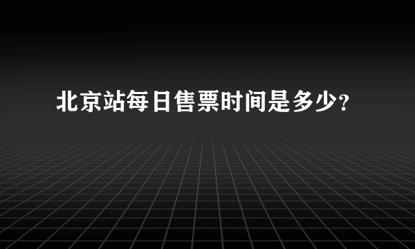 北京站每日售票时间是多少？