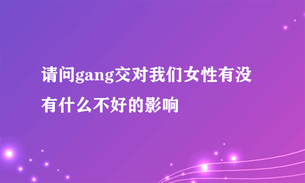 请问gang交对我们女性有没有什么不好的影响