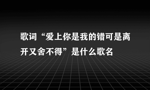 歌词“爱上你是我的错可是离开又舍不得”是什么歌名